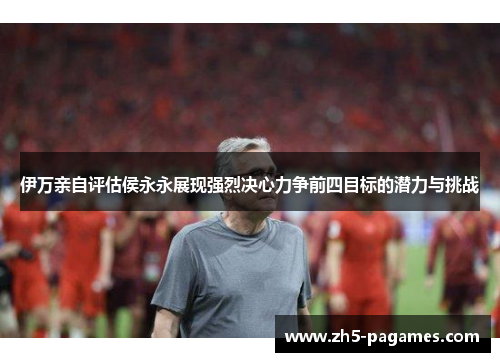 伊万亲自评估侯永永展现强烈决心力争前四目标的潜力与挑战