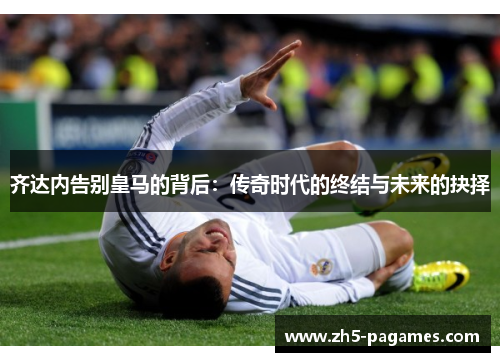 齐达内告别皇马的背后：传奇时代的终结与未来的抉择