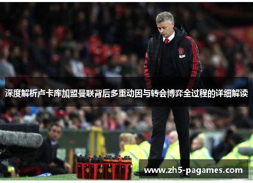 深度解析卢卡库加盟曼联背后多重动因与转会博弈全过程的详细解读 深度解析卢卡库加盟曼联背后多重动因与转会博弈全过程的详细解读