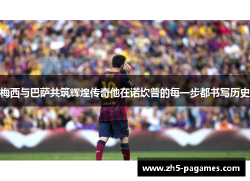 梅西与巴萨共筑辉煌传奇他在诺坎普的每一步都书写历史