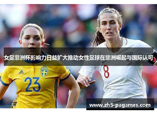女足非洲杯影响力日益扩大推动女性足球在非洲崛起与国际认可 女足非洲杯影响力日益扩大推动女性足球在非洲崛起与国际认可