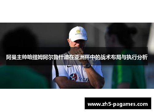 阿曼主帅哈提姆阿尔鲁什迪在亚洲杯中的战术布局与执行分析