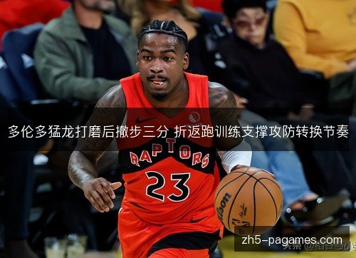 多伦多猛龙打磨后撤步三分 折返跑训练支撑攻防转换节奏 多伦多猛龙打磨后撤步三分 折返跑训练支撑攻防转换节奏